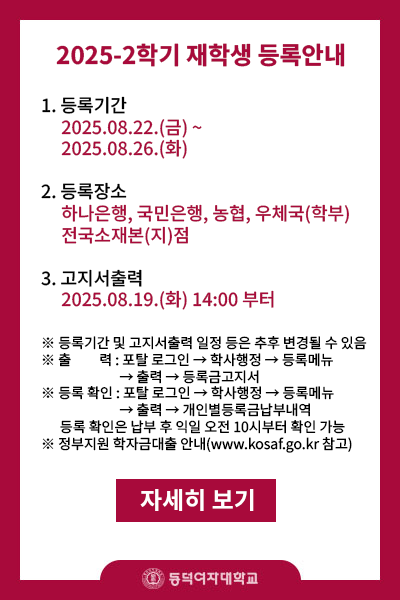 제목 : 2025-2학기(학부,대학원) 재학생 등록안내
내용 :  
       1.등록기간 2025.08.22.(금)~2025.08.26.(화) 5일간
       2.등록장소 : 하나은행,국민은행,농협,우체국(학부만) 전국소재본(지)점
       3.고지서 출력 : 2025.08.19(화) 14:00부터   
※등록기간 및 고지서출력 일정 등은 추후 변경될 수 있음
※출    력: 포탈 로그인->학사행정->등록메뉴->출력->등록금고지서
※등록확인: 토탈 로그인->학사행정->등록메뉴->출력->개인별등록금납부내역
           (등록 확인은 납부 후 익일 오전 10시부터 확인 가능)