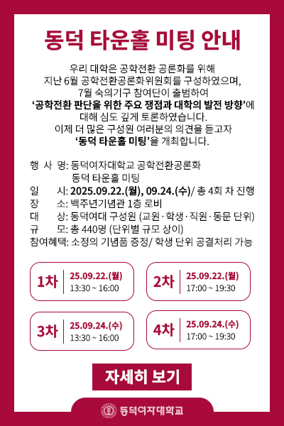  동덕 타운홀 미팅 안내
- 행사명: 동덕여자대학교 공학전환공론화 동덕 타운홀 미팅
- 일시: 2025.09.22.(월), 09.24.(수)/ 총 4회 차 진행
- 장소: 백주년기념관 1층 로비
- 대상: 동덕여대 구성원 (교원, 학생, 직원, 동문 단위)
- 규모: 총 440명 (단위별 규모 상이)
- 참여혜택: 소정의 기념품 증정/ 학생 단위 공결처리 가능