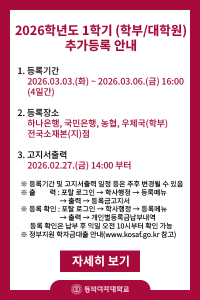 제목 : 2026-1학기(학부/대학원) 추가등록안내

내용 :  

       1.등록기간 2026.03.03.(화)~2026.03.06.(금) 16:00 4일간

       2.등록장소 : 하나은행,국민은행,농협,우체국(학부만) 전국소재본(지)점

       3.고지서 출력 : 2026.02.27(금) 14:00부터  

※등록기간 및 고지서출력 일정 등은 추후 변경될 수 있음

※출    력: 포탈 로그인->학사행정->등록메뉴->출력->등록금고지서

※등록확인: 토탈 로그인->학사행정->등록메뉴->출력->개인별등록금납부내역

           등록 확인은 납부 후 익일부터(영업일기준) 확인 가능

※정부지원 학자금대출 안내(www.kosaf.go.kr )
 

 

 

 

 

 

 

 

 

 

 

 

 

 

 

 

 

 

 

 

 

 

