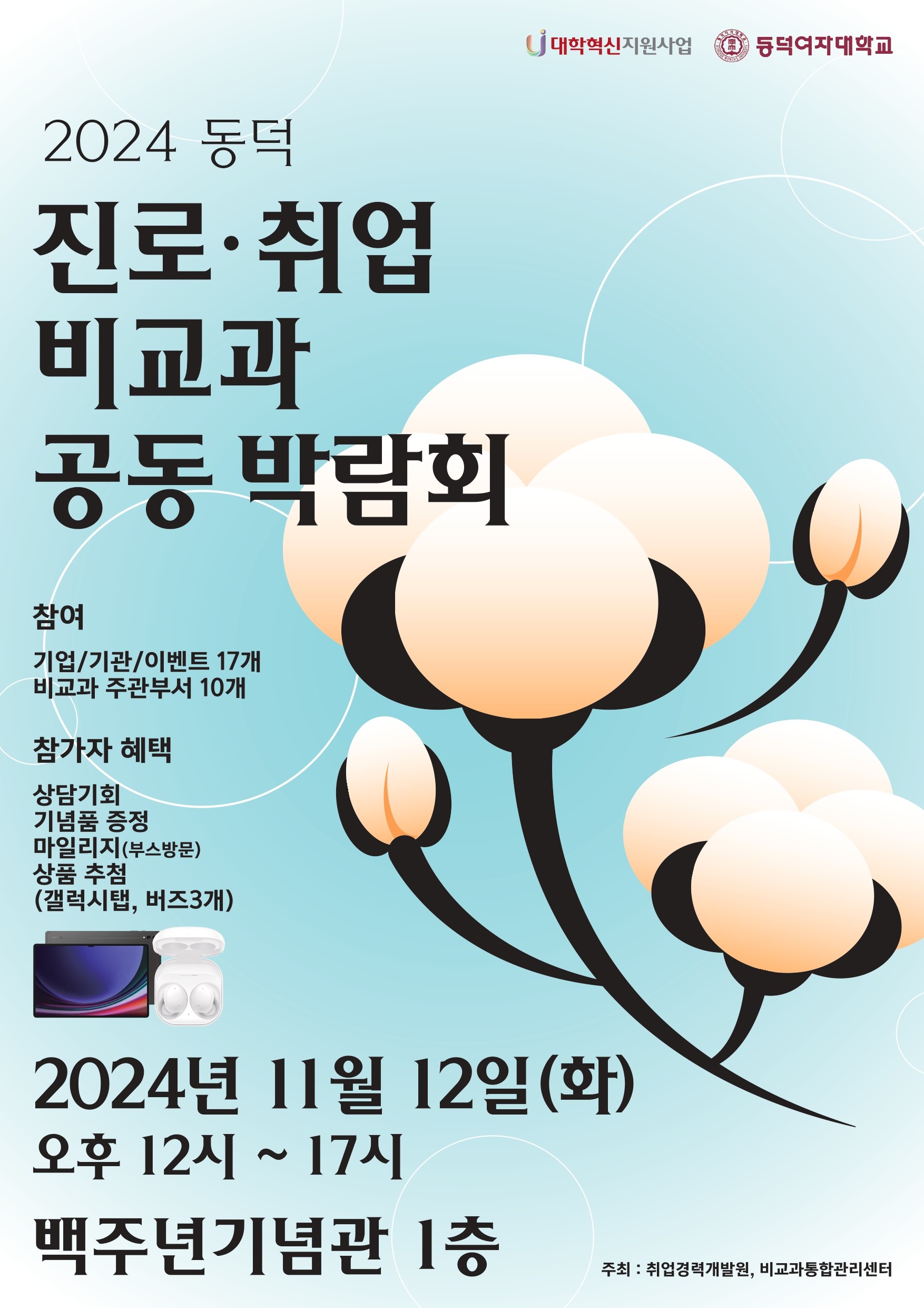 2024년 동덕 진로취업 비교과 공동 박람회 행사입니다. 기업 및 기관 이벤트 등 17개 , 비교과 주관 부서 10개와 같이 주관해서 진행합니다.
참가자 혜택은 삼당기회, 기념품 증정, 마일리지(부스방문), 상품 추첨(갤럭시탭, 버즈3개)이 있습니다.
박람회 일시 2024년 11월12일(화)요일 오후 12시 부터 17시 까지이며 장소는 백주년기념관 1층입니다.