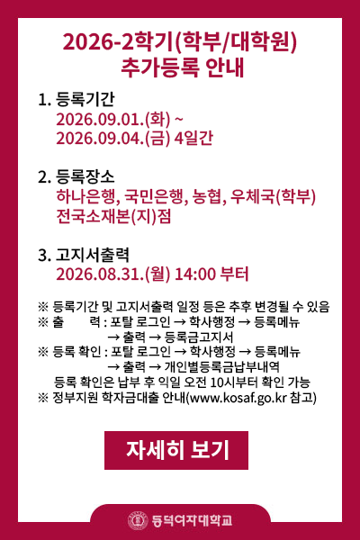 제목 : 2026-2학기(학부/대학원) 추가등록안내
내용 :  
       1.등록기간 2026.09.01.(화)~2026.09.04.(금) 16:00 4일간
       2.등록장소 : 하나은행,국민은행,농협, 우체국(학부만) 전국소재본(지)점
       3.고지서 출력 : 2026.08.31(월) 14:00부터   
※등록기간 및 고지서출력 일정 등은 추후 변경될 수 있음
※출    력: 포탈 로그인->학사행정->등록메뉴->출력->등록금고지서
※등록확인: 포탈 로그인->학사행정->등록메뉴->출력->개인별등록금납부내역
           (등록 확인은 납부 후 평일기준 익일 오전 10시부터 확인 가능)
※정부지원 학자금대출 안내(www.kosaf.go.kr)