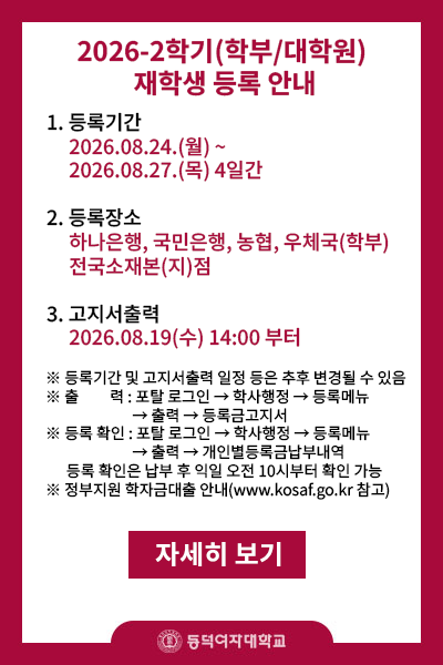 1.등록기간 2026.08.24.(월)~2026.08.27.(목) 4일간
       2.등록장소 : 하나은행,국민은행,농협,우체국(학부만) 전국소재본(지)점
       3.고지서 출력 : 2026.08.19(수) 14:00부터   
※등록기간 및 고지서출력 일정 등은 추후 변경될 수 있음
※출    력: 포탈 로그인->학사행정->등록메뉴->출력->등록금고지서
※등록확인: 포탈 로그인->학사행정->등록메뉴->출력->개인별등록금납부내역
    (등록 확인은 납부 후 평일 기준 익일 오전 10시부터 확인 가능)
           