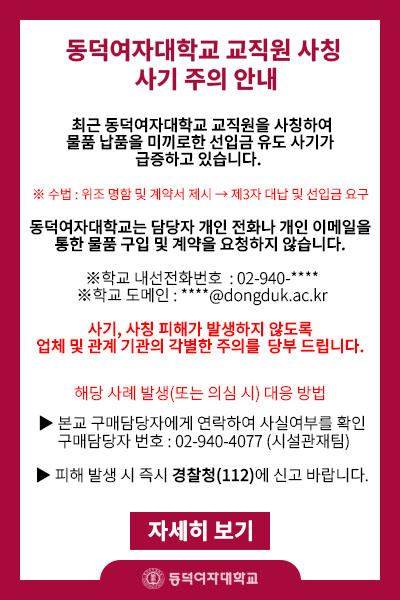   최근 동덕여자대학교 교직원을 사칭하여 물품 납품을 미끼로 한 선입금 유도 사기가 급증하고 있습니다. 

- 수법은 위조 명함과 위조 법인고유번호증 등을 제시하여 소액의 물품 구매 계약서를 작성 후에, 고가의 공업용 제습기나 청소기등의 물품 구입을 요청하며 제3자 업체에 대납 및 선입금을 요구하고 있습니다

동덕여자대학교는 담당자의 개인전화번호나 개인 이메일을 통해서 물품 구입계약서 작성 및 진행을 하지 않으며 대납 요구도 절대 하지 않습니다. 

- 본교 내선번호: 02-940-****
- 본교 이메일 도메인 : ****@dongduk.ac.kr

상기의 번호 및 이메일이 아닌 곳에서 관련 연락이 오는 경우에는 본교 담당자에게 사실여부를 확인바랍니다. 

- 본교 담당자 내선번호 : 02-940-4077
- 해당 사례가 발생하면 경찰청(112)에 즉시 신고 바랍니다.  