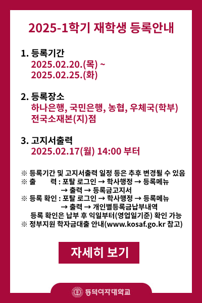 2025-1학기 재학생 등록안내
1.등록기간 2025.02.20.(목)~2025.02.25.(화) 
2.등록장소 : 하나은행,국민은행,농협,우체국(학부) 전국소재본(지)점
3.고지서 출력 : 2025.02.17(월) 14:00부터